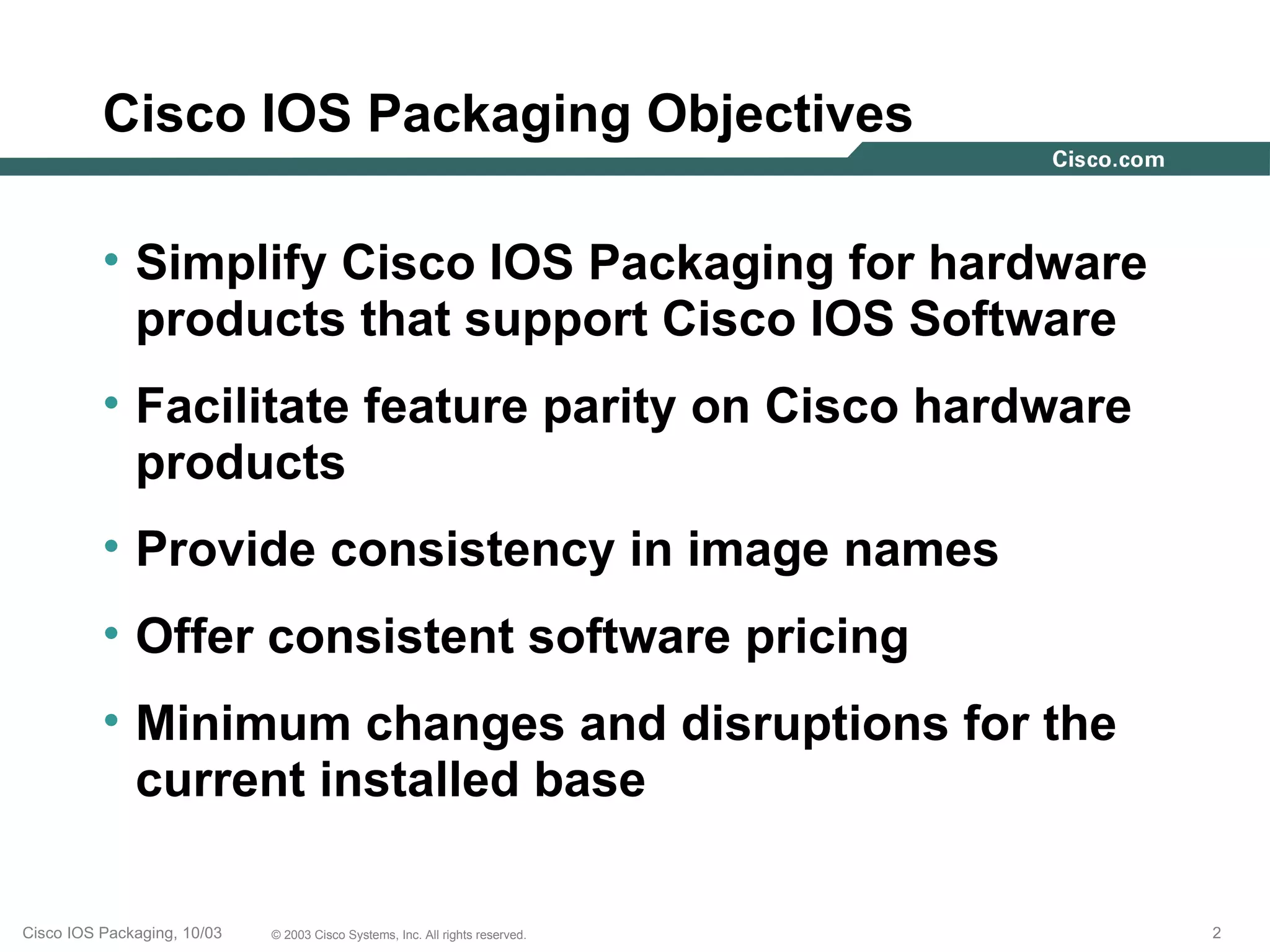 Cisco IOS Packaging Objectives

          • Simplify Cisco IOS Packaging for hardware
            products that support Cisco IOS Software
          • Facilitate feature parity on Cisco hardware
            products
          • Provide consistency in image names
          • Offer consistent software pricing
          • Minimum changes and disruptions for the
            current installed base

Cisco IOS Packaging, 10/03   © 2003 Cisco Systems, Inc. All rights reserved.   2
 