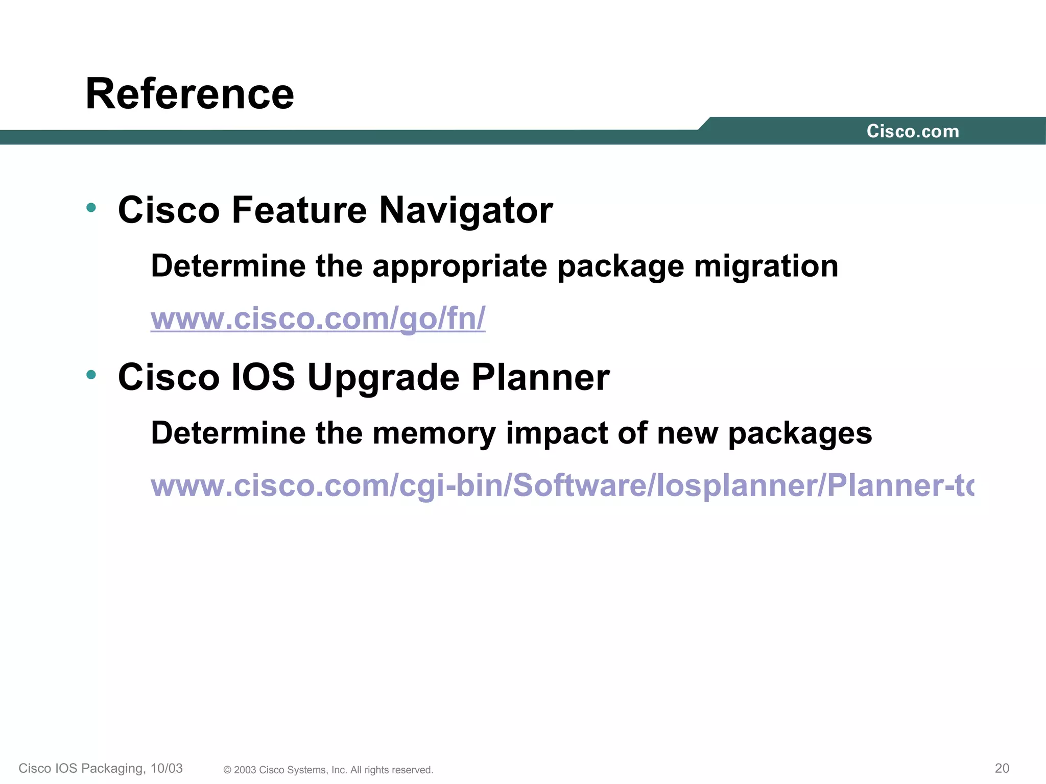 Reference

          • Cisco Feature Navigator
                    Determine the appropriate package migration
                    www.cisco.com/go/fn/
          • Cisco IOS Upgrade Planner
                    Determine the memory impact of new packages
                    www.cisco.com/cgi-bin/Software/Iosplanner/Planner-tool/io




Cisco IOS Packaging, 10/03   © 2003 Cisco Systems, Inc. All rights reserved.   20
 