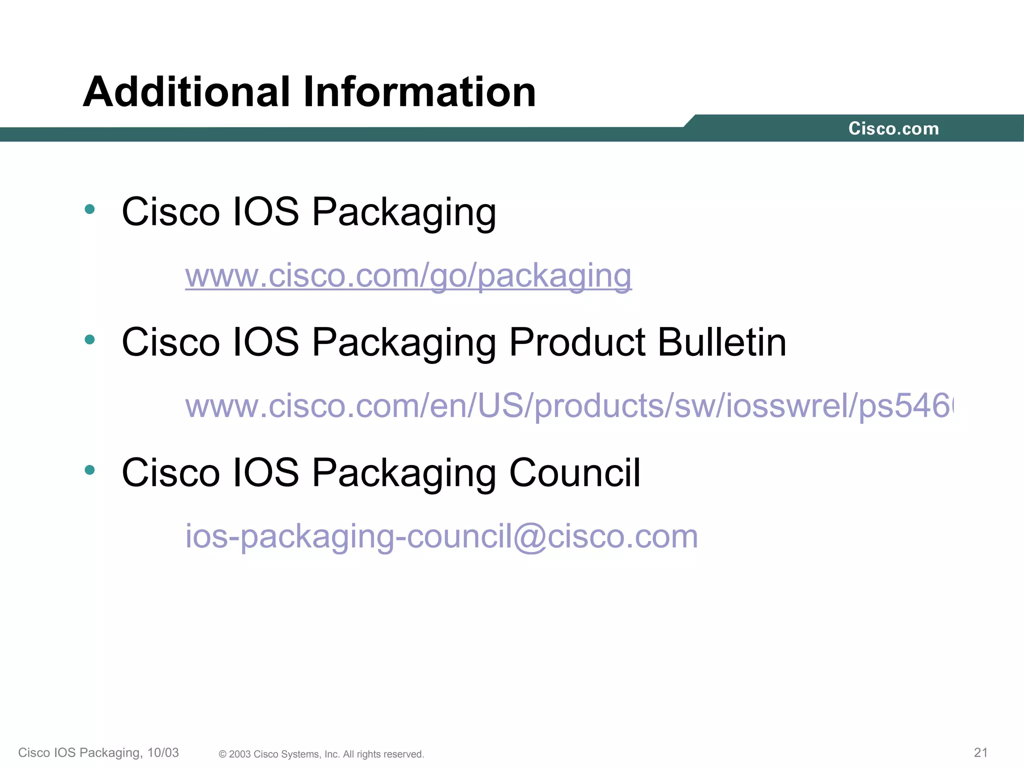 Additional Information

          • Cisco IOS Packaging
                             www.cisco.com/go/packaging
          • Cisco IOS Packaging Product Bulletin
                             www.cisco.com/en/US/products/sw/iosswrel/ps5460/pro
          • Cisco IOS Packaging Council
                             ios-packaging-council@cisco.com




Cisco IOS Packaging, 10/03     © 2003 Cisco Systems, Inc. All rights reserved.   21
 