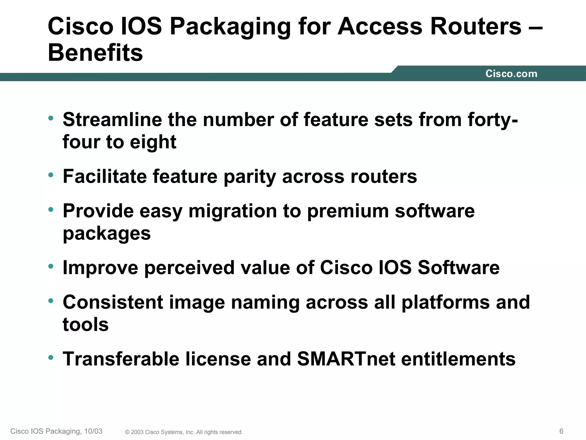 Cisco IOS Packaging for Access Routers –
          Benefits

          • Streamline the number of feature sets from forty-
            four to eight
          • Facilitate feature parity across routers
          • Provide easy migration to premium software
            packages
          • Improve perceived value of Cisco IOS Software
          • Consistent image naming across all platforms and
            tools
          • Transferable license and SMARTnet entitlements


Cisco IOS Packaging, 10/03   © 2003 Cisco Systems, Inc. All rights reserved.   6
 