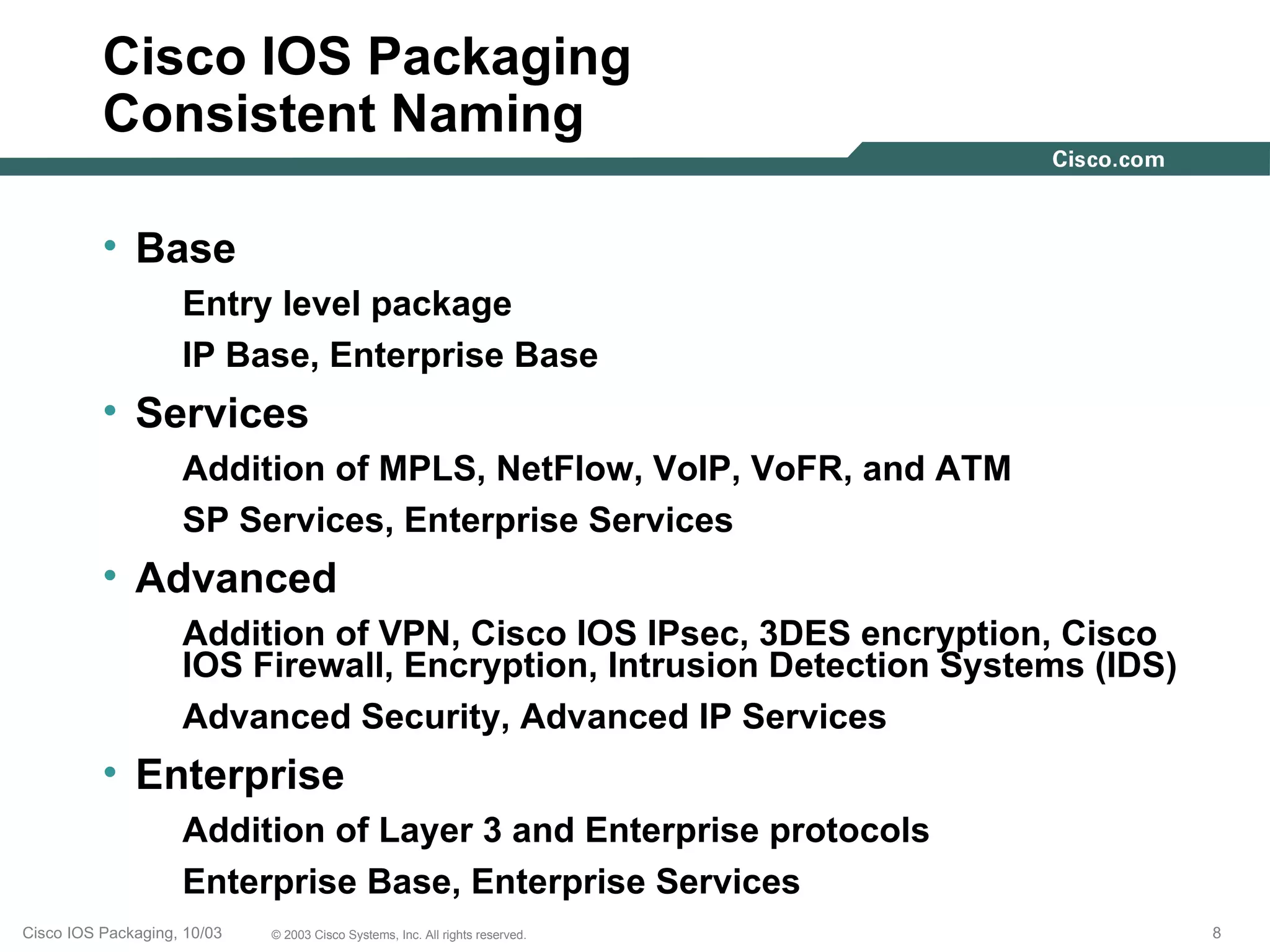 Cisco IOS Packaging
          Consistent Naming

          • Base
                    Entry level package
                    IP Base, Enterprise Base
          • Services
                    Addition of MPLS, NetFlow, VoIP, VoFR, and ATM
                    SP Services, Enterprise Services
          • Advanced
                    Addition of VPN, Cisco IOS IPsec, 3DES encryption, Cisco
                    IOS Firewall, Encryption, Intrusion Detection Systems (IDS)
                    Advanced Security, Advanced IP Services
          • Enterprise
                    Addition of Layer 3 and Enterprise protocols
                    Enterprise Base, Enterprise Services
Cisco IOS Packaging, 10/03   © 2003 Cisco Systems, Inc. All rights reserved.      8
 