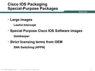 Cisco IOS Packaging
          Special-Purpose Packages

          • Large images
                    Lawful Intercept
          • Special Purpose Cisco IOS Software images
                    Gatekeeper
          • Strict licensing terms from OEM
                    SNA Switching (APPN)




Cisco IOS Packaging, 10/03   © 2003 Cisco Systems, Inc. All rights reserved.   15
 