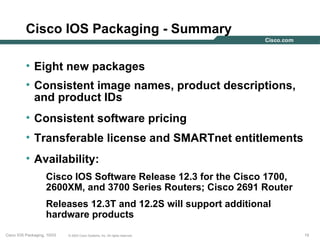 Cisco IOS Packaging - Summary

          • Eight new packages
          • Consistent image names, product descriptions,
            and product IDs
          • Consistent software pricing
          • Transferable license and SMARTnet entitlements
          • Availability:
                    Cisco IOS Software Release 12.3 for the Cisco 1700,
                    2600XM, and 3700 Series Routers; Cisco 2691 Router
                    Releases 12.3T and 12.2S will support additional
                    hardware products
Cisco IOS Packaging, 10/03   © 2003 Cisco Systems, Inc. All rights reserved.   19
 