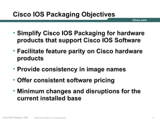 Cisco IOS Packaging Objectives

          • Simplify Cisco IOS Packaging for hardware
            products that support Cisco IOS Software
          • Facilitate feature parity on Cisco hardware
            products
          • Provide consistency in image names
          • Offer consistent software pricing
          • Minimum changes and disruptions for the
            current installed base

Cisco IOS Packaging, 10/03   © 2003 Cisco Systems, Inc. All rights reserved.   2
 