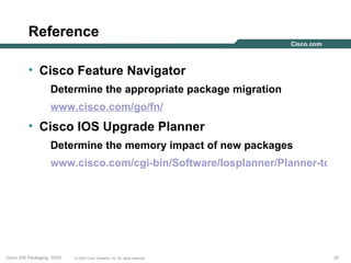 Reference

          • Cisco Feature Navigator
                    Determine the appropriate package migration
                    www.cisco.com/go/fn/
          • Cisco IOS Upgrade Planner
                    Determine the memory impact of new packages
                    www.cisco.com/cgi-bin/Software/Iosplanner/Planner-tool/io




Cisco IOS Packaging, 10/03   © 2003 Cisco Systems, Inc. All rights reserved.   20
 