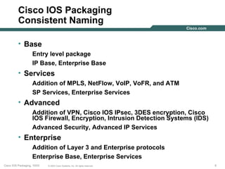 Cisco IOS Packaging
          Consistent Naming

          • Base
                    Entry level package
                    IP Base, Enterprise Base
          • Services
                    Addition of MPLS, NetFlow, VoIP, VoFR, and ATM
                    SP Services, Enterprise Services
          • Advanced
                    Addition of VPN, Cisco IOS IPsec, 3DES encryption, Cisco
                    IOS Firewall, Encryption, Intrusion Detection Systems (IDS)
                    Advanced Security, Advanced IP Services
          • Enterprise
                    Addition of Layer 3 and Enterprise protocols
                    Enterprise Base, Enterprise Services
Cisco IOS Packaging, 10/03   © 2003 Cisco Systems, Inc. All rights reserved.      8
 