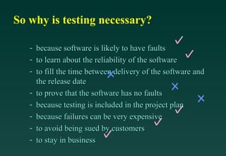 So why is testing necessary?

   -   because software is likely to have faults
   -   to learn about the reliability of the software
   -   to fill the time between delivery of the software and
       the release date
   -   to prove that the software has no faults
   -   because testing is included in the project plan
   -   because failures can be very expensive
   -   to avoid being sued by customers
   -   to stay in business
 