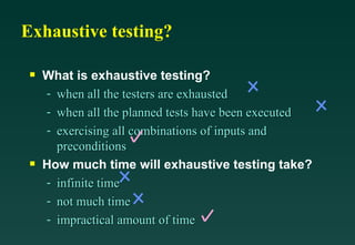 Exhaustive testing?

 s   What is exhaustive testing?
     - when all the testers are exhausted
     - when all the planned tests have been executed
     - exercising all combinations of inputs and
       preconditions
 s   How much time will exhaustive testing take?
     - infinite time
     - not much time
     - impractical amount of time
 