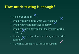 How much testing is enough?

   - it’s never enough
   - when you have done what you planned
   - when your customer/user is happy
   - when you have proved that the system works
     correctly
   - when you are confident that the system works
     correctly
   - it depends on the risks for your system
 