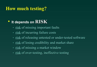 How much testing?

 s
     It depends on RISK
      - risk of missing important faults
      - risk of incurring failure costs
      - risk of releasing untested or under-tested software
      - risk of losing credibility and market share
      - risk of missing a market window
      - risk of over-testing, ineffective testing
 