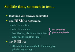 So little time, so much to test ..

 s   test time will always be limited
 s
     use RISK to determine:
      - what to test first
      - what to test most
      - how thoroughly to test each item   }   i.e. where to
                                               place emphasis
      - what not to test (this time)
 s
     use RISK to
      - allocate the time available for testing by
        prioritising testing ...
 