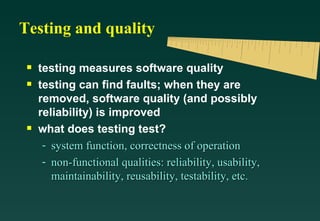 Testing and quality

 s   testing measures software quality
 s   testing can find faults; when they are
     removed, software quality (and possibly
     reliability) is improved
 s   what does testing test?
      - system function, correctness of operation
      - non-functional qualities: reliability, usability,
        maintainability, reusability, testability, etc.
 
