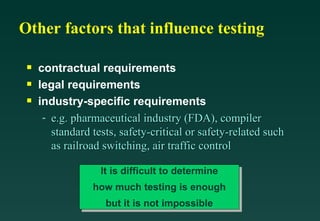 Other factors that influence testing

 s   contractual requirements
 s   legal requirements
 s   industry-specific requirements
      - e.g. pharmaceutical industry (FDA), compiler
        standard tests, safety-critical or safety-related such
        as railroad switching, air traffic control

                   It is difficult to determine
                 how much testing is enough
                    but it is not impossible
 