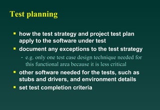 Test planning

 s   how the test strategy and project test plan
     apply to the software under test
 s   document any exceptions to the test strategy
      - e.g. only one test case design technique needed for
        this functional area because it is less critical
 s   other software needed for the tests, such as
     stubs and drivers, and environment details
 s   set test completion criteria
 