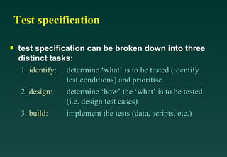 Test specification

s   test specification can be broken down into three
    distinct tasks:
     1. identify: determine ‘what’ is to be tested (identify
                  test conditions) and prioritise
     2. design:   determine ‘how’ the ‘what’ is to be tested
                  (i.e. design test cases)
     3. build:    implement the tests (data, scripts, etc.)
 