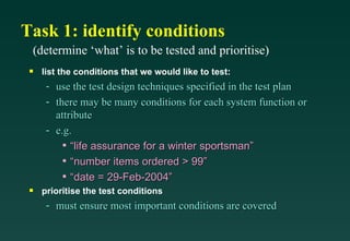 Task 1: identify conditions
 (determine ‘what’ is to be tested and prioritise)
 s   list the conditions that we would like to test:
      - use the test design techniques specified in the test plan
      - there may be many conditions for each system function or
        attribute
      - e.g.
          • “life assurance for a winter sportsman”
          • “number items ordered > 99”
          • “date = 29-Feb-2004”
 s   prioritise the test conditions
      - must ensure most important conditions are covered
 