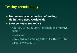 Testing terminology

 s   No generally accepted set of testing
     definitions used world wide
 s   New standard BS 7925-1
      - Glossary of testing terms (emphasis on component
        testing)
      - most recent
      - developed by a working party of the BCS SIGIST
      - adopted by the ISEB
 