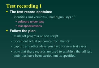 Test recording 1
s   The test record contains:
     - identities and versions (unambiguously) of
        • software under test
        • test specifications
s   Follow the plan
     - mark off progress on test script
     - document actual outcomes from the test
     - capture any other ideas you have for new test cases
     - note that these records are used to establish that all test
       activities have been carried out as specified
 