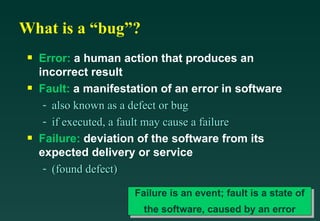What is a “bug”?
 s   Error: a human action that produces an
     incorrect result
 s   Fault: a manifestation of an error in software
      - also known as a defect or bug
      - if executed, a fault may cause a failure
 s   Failure: deviation of the software from its
     expected delivery or service
      - (found defect)

                       Failure is an event; fault is a state of
                         the software, caused by an error
 