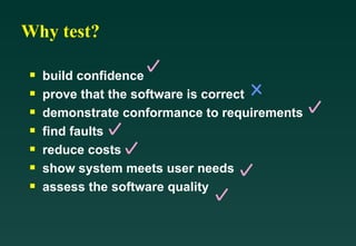 Why test?

 s   build confidence
 s   prove that the software is correct
 s   demonstrate conformance to requirements
 s   find faults
 s   reduce costs
 s   show system meets user needs
 s   assess the software quality
 