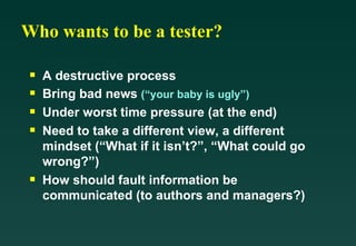 Who wants to be a tester?

 s   A destructive process
 s   Bring bad news (“your baby is ugly”)
 s   Under worst time pressure (at the end)
 s   Need to take a different view, a different
     mindset (“What if it isn’t?”, “What could go
     wrong?”)
 s   How should fault information be
     communicated (to authors and managers?)
 