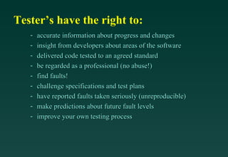 Tester’s have the right to:
   -   accurate information about progress and changes
   -   insight from developers about areas of the software
   -   delivered code tested to an agreed standard
   -   be regarded as a professional (no abuse!)
   -   find faults!
   -   challenge specifications and test plans
   -   have reported faults taken seriously (unreproducible)
   -   make predictions about future fault levels
   -   improve your own testing process
 