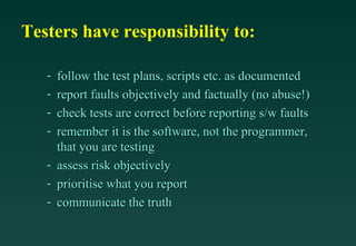Testers have responsibility to:

   - follow the test plans, scripts etc. as documented
   - report faults objectively and factually (no abuse!)
   - check tests are correct before reporting s/w faults
   - remember it is the software, not the programmer,
     that you are testing
   - assess risk objectively
   - prioritise what you report
   - communicate the truth
 