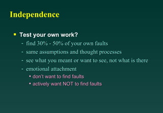 Independence

s   Test your own work?
     - find 30% - 50% of your own faults
     - same assumptions and thought processes
     - see what you meant or want to see, not what is there
     - emotional attachment
         • don’t want to find faults
         • actively want NOT to find faults
 