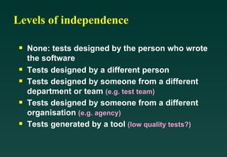 Levels of independence

 s   None: tests designed by the person who wrote
     the software
 s   Tests designed by a different person
 s   Tests designed by someone from a different
     department or team (e.g. test team)
 s   Tests designed by someone from a different
     organisation (e.g. agency)
 s   Tests generated by a tool (low quality tests?)
 
