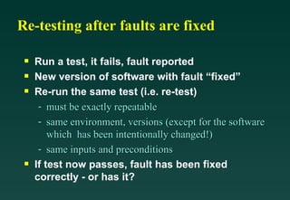 Re-testing after faults are fixed

 s   Run a test, it fails, fault reported
 s   New version of software with fault “fixed”
 s   Re-run the same test (i.e. re-test)
      - must be exactly repeatable
      - same environment, versions (except for the software
         which has been intentionally changed!)
      - same inputs and preconditions
 s   If test now passes, fault has been fixed
     correctly - or has it?
 