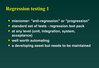 Regression testing 1

 s   misnomer: "anti-regression" or "progression"
 s   standard set of tests - regression test pack
 s   at any level (unit, integration, system,
     acceptance)
 s   well worth automating
 s   a developing asset but needs to be maintained
 