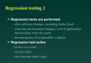 Regression testing 2

 s   Regression tests are performed
     - after software changes, including faults fixed
     - when the environment changes, even if application
       functionality stays the same
     - for emergency fixes (possibly a subset)
 s   Regression test suites
     - evolve over time
     - are run often
     - may become rather large
 