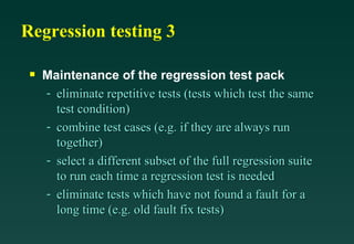 Regression testing 3

 s   Maintenance of the regression test pack
     - eliminate repetitive tests (tests which test the same
       test condition)
     - combine test cases (e.g. if they are always run
       together)
     - select a different subset of the full regression suite
       to run each time a regression test is needed
     - eliminate tests which have not found a fault for a
       long time (e.g. old fault fix tests)
 