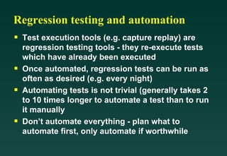 Regression testing and automation
s   Test execution tools (e.g. capture replay) are
    regression testing tools - they re-execute tests
    which have already been executed
s   Once automated, regression tests can be run as
    often as desired (e.g. every night)
s   Automating tests is not trivial (generally takes 2
    to 10 times longer to automate a test than to run
    it manually
s   Don’t automate everything - plan what to
    automate first, only automate if worthwhile
 