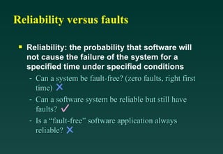 Reliability versus faults

 s   Reliability: the probability that software will
     not cause the failure of the system for a
     specified time under specified conditions
      - Can a system be fault-free? (zero faults, right first
        time)
      - Can a software system be reliable but still have
        faults?
      - Is a “fault-free” software application always
        reliable?
 