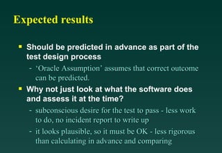 Expected results

 s   Should be predicted in advance as part of the
     test design process
      - ‘Oracle Assumption’ assumes that correct outcome
        can be predicted.
 s   Why not just look at what the software does
     and assess it at the time?
      - subconscious desire for the test to pass - less work
        to do, no incident report to write up
      - it looks plausible, so it must be OK - less rigorous
        than calculating in advance and comparing
 