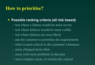How to prioritise?

 s   Possible ranking criteria (all risk based)
     - test where a failure would be most severe
     - test where failures would be most visible
     - test where failures are most likely
     - ask the customer to prioritise the requirements
     - what is most critical to the customer’s business
     - areas changed most often
     - areas with most problems in the past
     - most complex areas, or technically critical
 