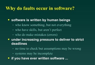 Why do faults occur in software?

 s   software is written by human beings
      - who know something, but not everything
      - who have skills, but aren’t perfect
      - who do make mistakes (errors)
 s   under increasing pressure to deliver to strict
     deadlines
      - no time to check but assumptions may be wrong
      - systems may be incomplete
 s   if you have ever written software ...
 