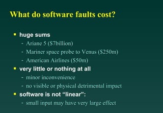 What do software faults cost?

 s   huge sums
      - Ariane 5 ($7billion)
      - Mariner space probe to Venus ($250m)
      - American Airlines ($50m)
 s   very little or nothing at all
      - minor inconvenience
      - no visible or physical detrimental impact
 s   software is not “linear”:
      - small input may have very large effect
 