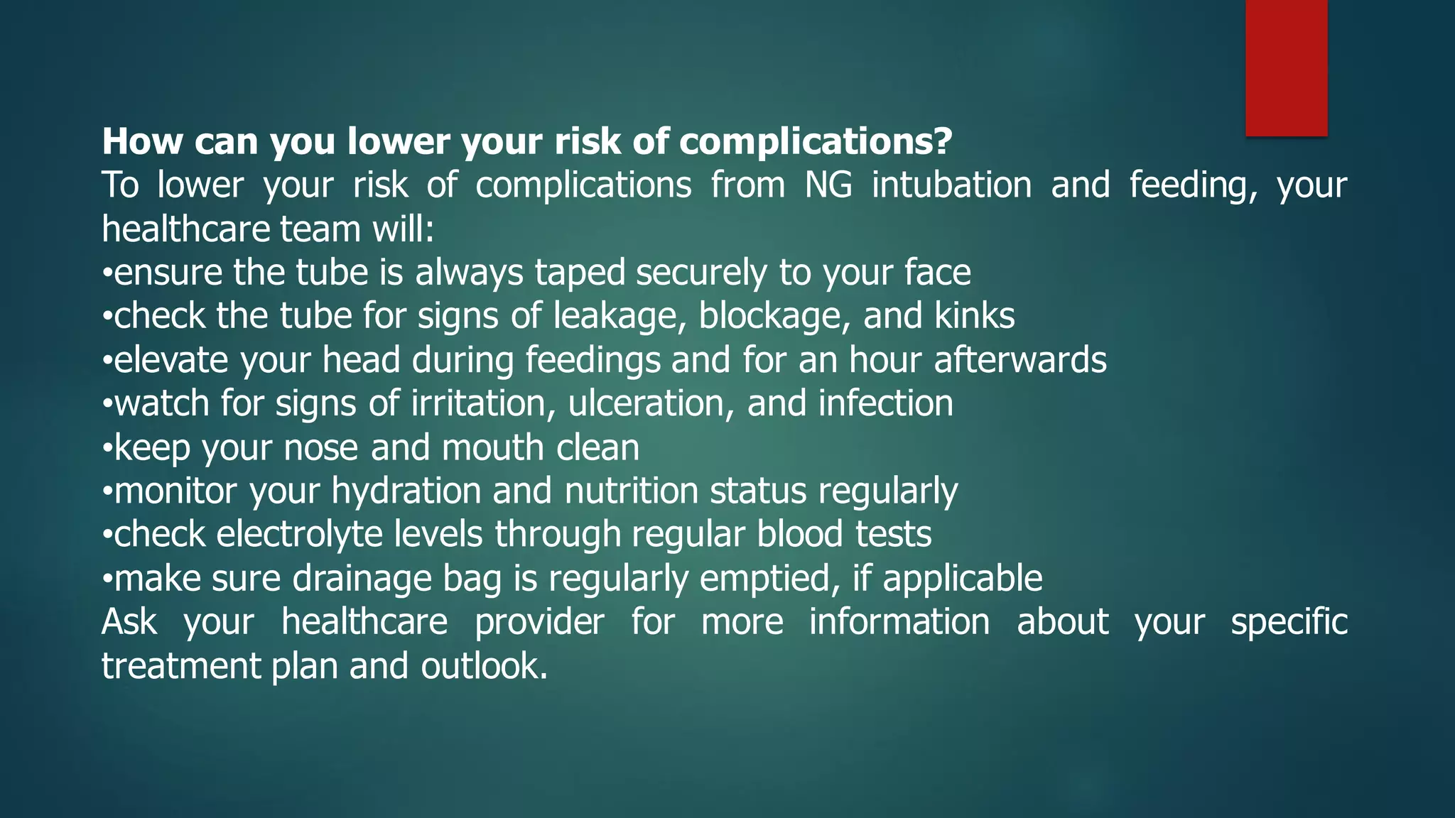 How can you lower your risk of complications?
To lower your risk of complications from NG intubation and feeding, your
healthcare team will:
•ensure the tube is always taped securely to your face
•check the tube for signs of leakage, blockage, and kinks
•elevate your head during feedings and for an hour afterwards
•watch for signs of irritation, ulceration, and infection
•keep your nose and mouth clean
•monitor your hydration and nutrition status regularly
•check electrolyte levels through regular blood tests
•make sure drainage bag is regularly emptied, if applicable
Ask your healthcare provider for more information about your specific
treatment plan and outlook.
 