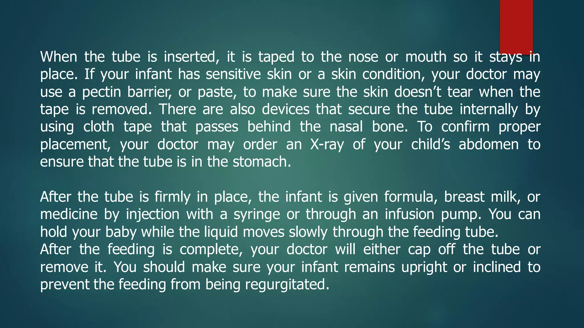 When the tube is inserted, it is taped to the nose or mouth so it stays in
place. If your infant has sensitive skin or a skin condition, your doctor may
use a pectin barrier, or paste, to make sure the skin doesn’t tear when the
tape is removed. There are also devices that secure the tube internally by
using cloth tape that passes behind the nasal bone. To confirm proper
placement, your doctor may order an X-ray of your child’s abdomen to
ensure that the tube is in the stomach.
After the tube is firmly in place, the infant is given formula, breast milk, or
medicine by injection with a syringe or through an infusion pump. You can
hold your baby while the liquid moves slowly through the feeding tube.
After the feeding is complete, your doctor will either cap off the tube or
remove it. You should make sure your infant remains upright or inclined to
prevent the feeding from being regurgitated.
 
