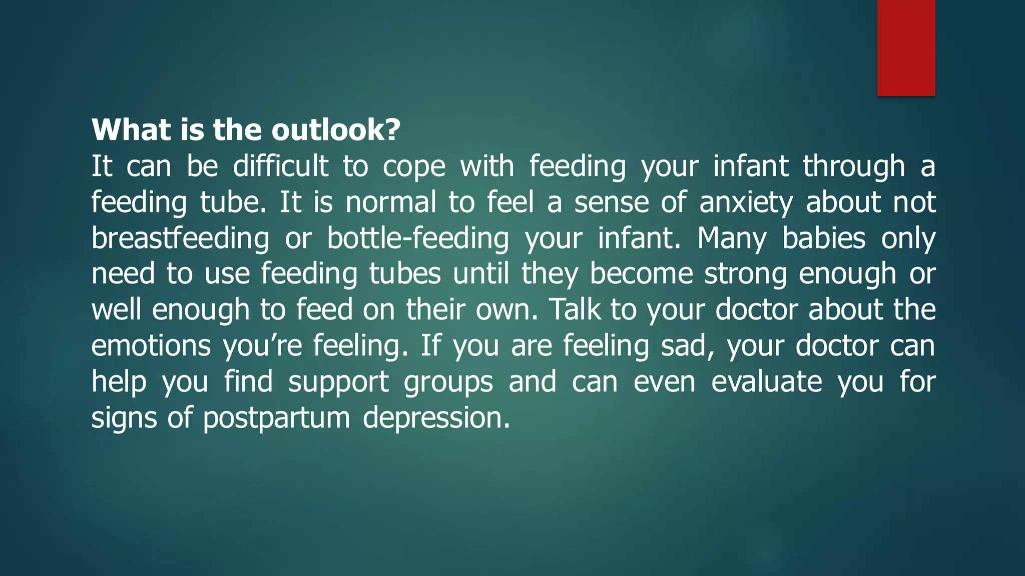 What is the outlook?
It can be difficult to cope with feeding your infant through a
feeding tube. It is normal to feel a sense of anxiety about not
breastfeeding or bottle-feeding your infant. Many babies only
need to use feeding tubes until they become strong enough or
well enough to feed on their own. Talk to your doctor about the
emotions you’re feeling. If you are feeling sad, your doctor can
help you find support groups and can even evaluate you for
signs of postpartum depression.
 