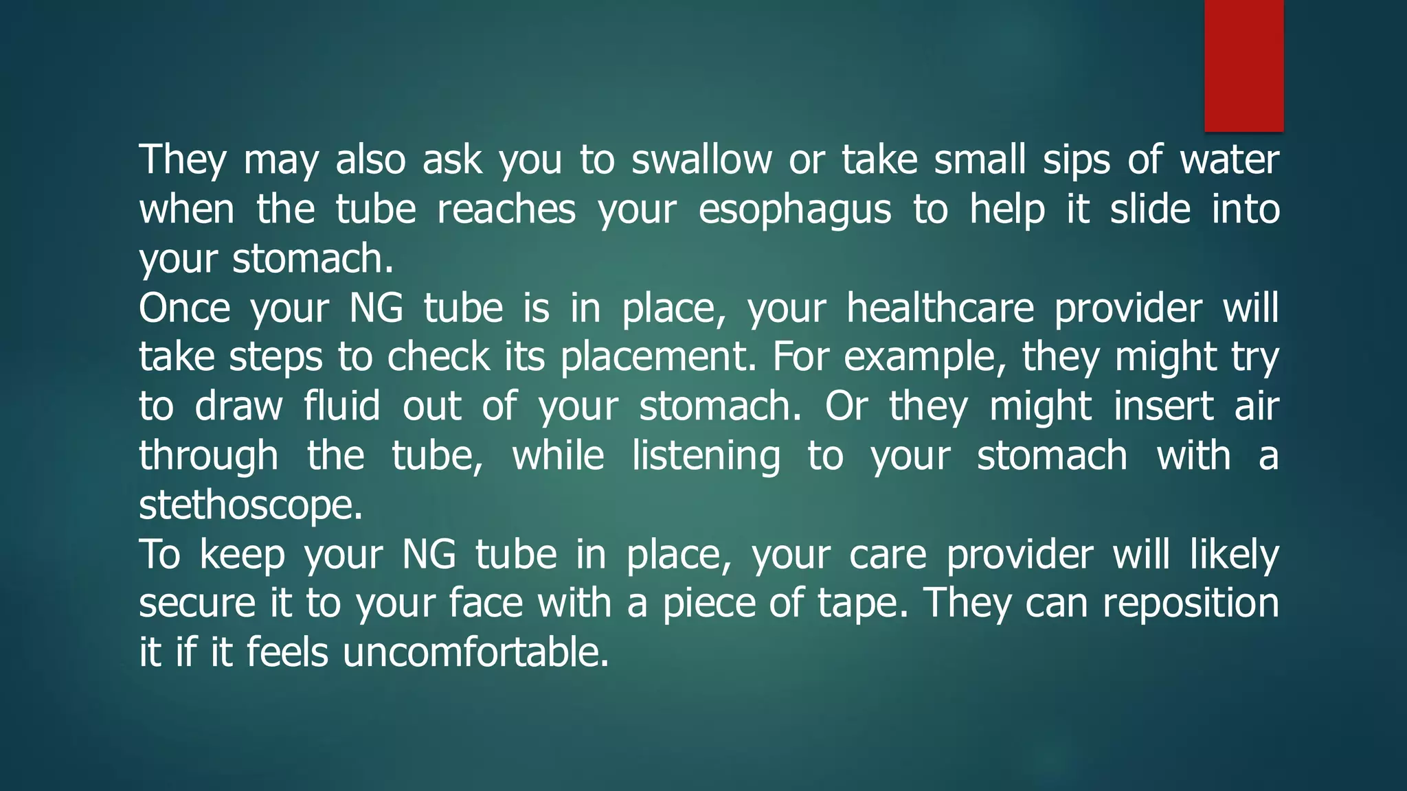 They may also ask you to swallow or take small sips of water
when the tube reaches your esophagus to help it slide into
your stomach.
Once your NG tube is in place, your healthcare provider will
take steps to check its placement. For example, they might try
to draw fluid out of your stomach. Or they might insert air
through the tube, while listening to your stomach with a
stethoscope.
To keep your NG tube in place, your care provider will likely
secure it to your face with a piece of tape. They can reposition
it if it feels uncomfortable.
 