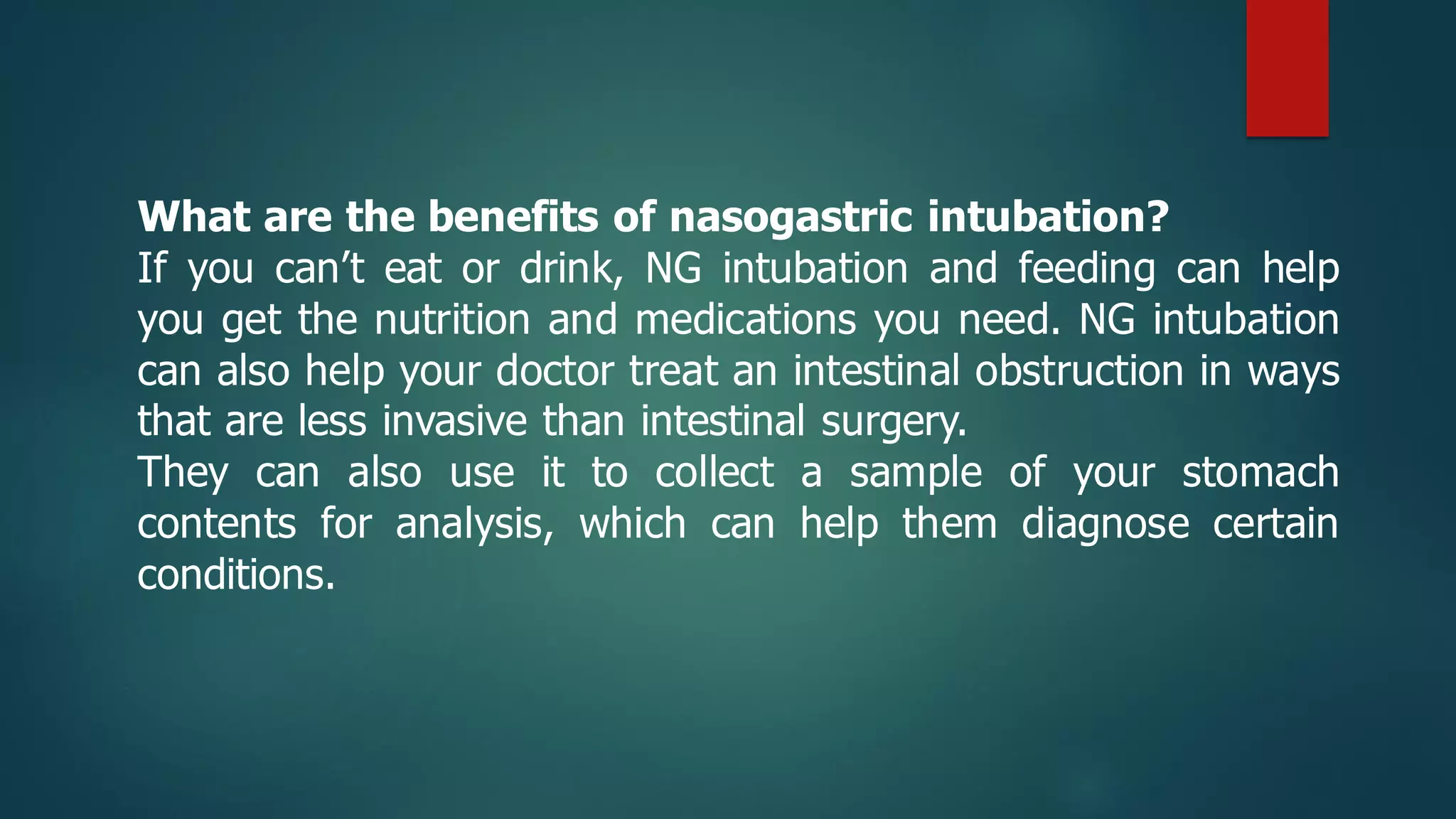 What are the benefits of nasogastric intubation?
If you can’t eat or drink, NG intubation and feeding can help
you get the nutrition and medications you need. NG intubation
can also help your doctor treat an intestinal obstruction in ways
that are less invasive than intestinal surgery.
They can also use it to collect a sample of your stomach
contents for analysis, which can help them diagnose certain
conditions.
 