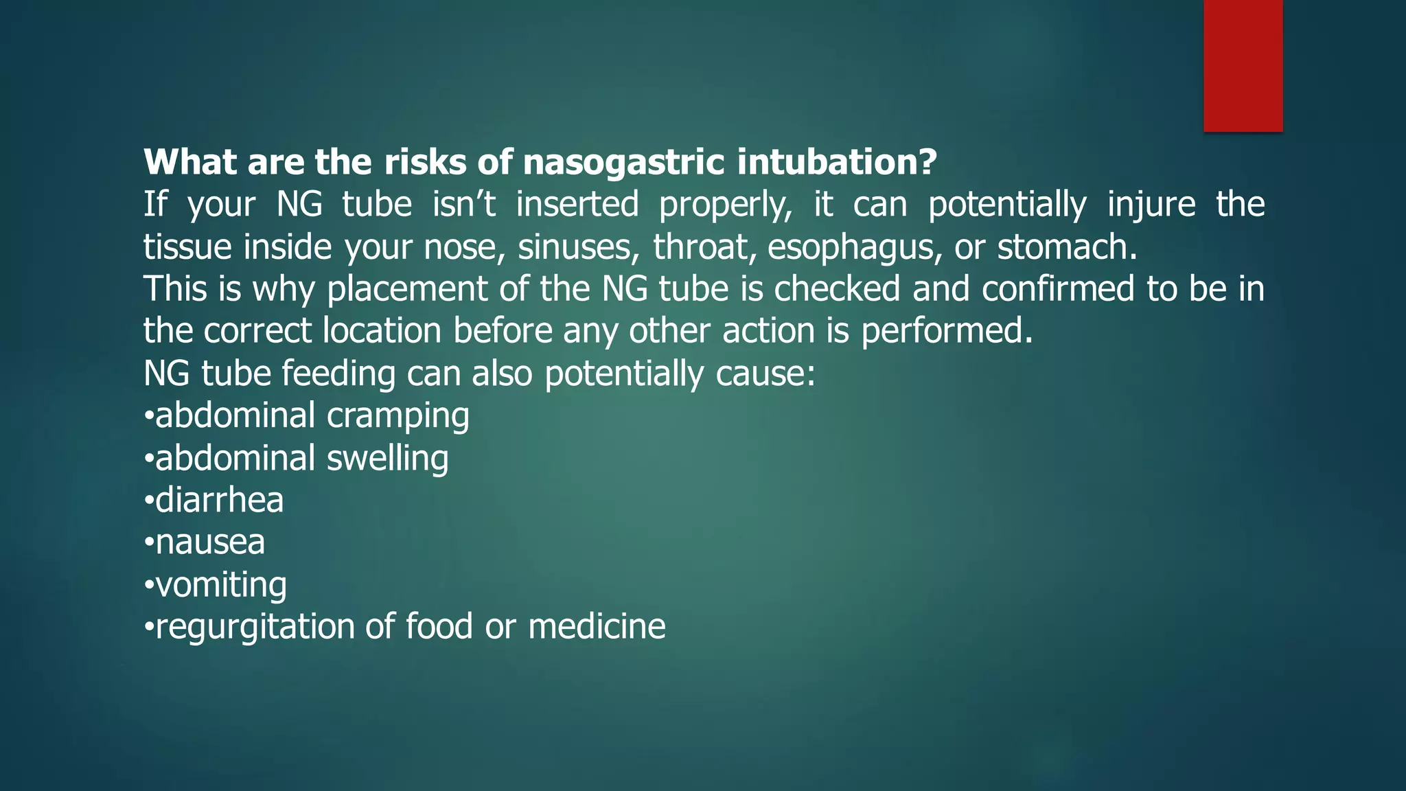 What are the risks of nasogastric intubation?
If your NG tube isn’t inserted properly, it can potentially injure the
tissue inside your nose, sinuses, throat, esophagus, or stomach.
This is why placement of the NG tube is checked and confirmed to be in
the correct location before any other action is performed.
NG tube feeding can also potentially cause:
•abdominal cramping
•abdominal swelling
•diarrhea
•nausea
•vomiting
•regurgitation of food or medicine
 