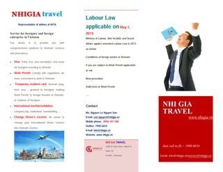 Representative of airlines of IATA
Service for foreigner and foreign
enterprise in Vietnam
Our desire is to provide you with
comprehensive solutions to Vietnam services
and procedures.
 Visa: Entry visa, visa exemption, visa issue
for foreigner traveling to Vietnam.
 Work Permit: Comply with regulations, be
more convenient to work in Vietnam
 Temporary resident card: Vietnam long-
term visa – granted to foreigner holding
Work Permit, to foreign investor in Vietnam,
or relatives of foreigner…
 International tour/fair/exhibition:
company trip, tradeshow, teambulding….
 Change Driver’s License: Be easier to
change your International Driver License
into Vietnam License.
Labour Law
applicable on May 1,
2013
Ministry of Labour, War Invalids and Social
Affairs applies amended Labour Law in 2013
as below:
Conditions of foreign worker in Vietnam
If you are subject to Work Permit application
or not
New procedure
Valid term of Work Permit
….
Contact
Ms. Nguyen Le Nguyet Van
Email: van.nguyen@nhigia.vn
Mobile phone: 0906 391 788
Hotline: 1900 6654
Email: info@nhigia.vn
Website: www.nhigia.vn
NHI GIA TRAVEL
108/10 Vinh Vien, Ward.9,
Distr.10
HCMC, Vietnam
NHI GIA
TRAVEL
www.nhigia.vn
Just call to fly – 1900 6654
Email: info@nhigia.vn/service@nhigia.vn
 