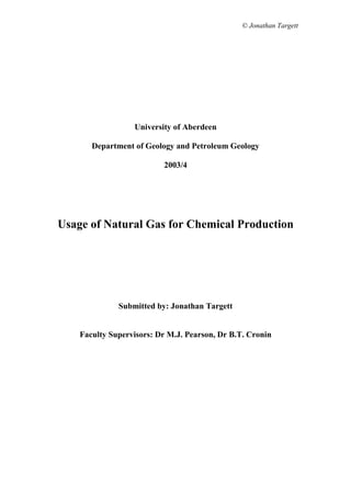 © Jonathan Targett




                  University of Aberdeen

       Department of Geology and Petroleum Geology

                          2003/4




Usage of Natural Gas for Chemical Production




              Submitted by: Jonathan Targett


    Faculty Supervisors: Dr M.J. Pearson, Dr B.T. Cronin
 