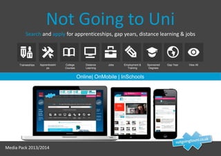 Not Going to Uni
Search and apply for apprenticeships, gap years, distance learning & jobs

Traineeships

Apprenticeshi
ps

College
Courses

Distance
Learning

Jobs

Employment &
Training

Online| OnMobile | InSchools

Media Pack 2013/2014

Sponsored
Degrees

Gap Year

View All

 