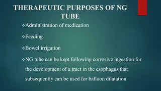 THERAPEUTIC PURPOSES OF NG
TUBE
Administration of medication
Feeding
Bowel irrigation
NG tube can be kept following corrosive ingestion for
the development of a tract in the esophagus that
subsequently can be used for balloon dilatation
 