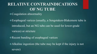 RELATIVE CONTRAINDICATIONS
OF NG TUBE
Coagulation abnormality
Esophageal varices (usually, a Sengstaken-Blakemore tube is
introduced, but an NG tube can be used for lower-grade
varices) or stricture
Recent banding of esophageal varices
Alkaline ingestion (the tube may be kept if the injury is not
severe)
 